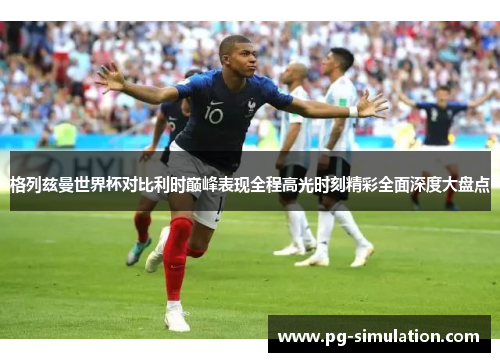 格列兹曼世界杯对比利时巅峰表现全程高光时刻精彩全面深度大盘点 格列兹曼世界杯对比利时巅峰表现全程高光时刻精彩全面深度大盘点