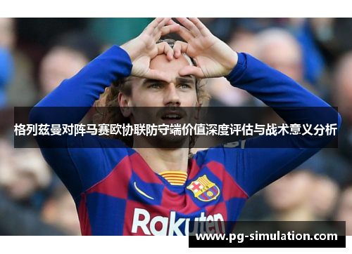 格列兹曼对阵马赛欧协联防守端价值深度评估与战术意义分析 格列兹曼对阵马赛欧协联防守端价值深度评估与战术意义分析