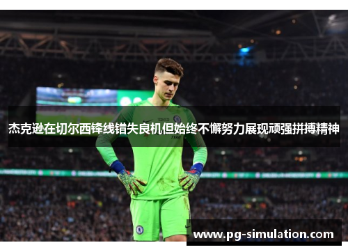 杰克逊在切尔西锋线错失良机但始终不懈努力展现顽强拼搏精神 杰克逊在切尔西锋线错失良机但始终不懈努力展现顽强拼搏精神